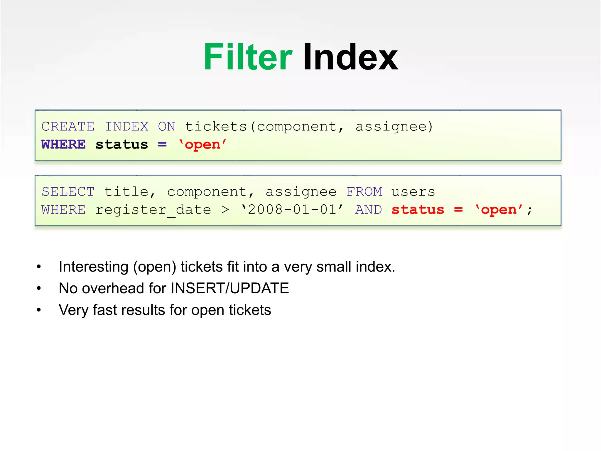 Filter Index
• Interesting (open) tickets fit into a very small index.
• No overhead for INSERT/UPDATE
• Very fast results for open tickets
CREATE INDEX ON tickets(component, assignee)
WHERE status = ‘open’;
SELECT title, component, assignee FROM users
WHERE register_date > ‘2008-01-01’ AND status = ‘open’;
 