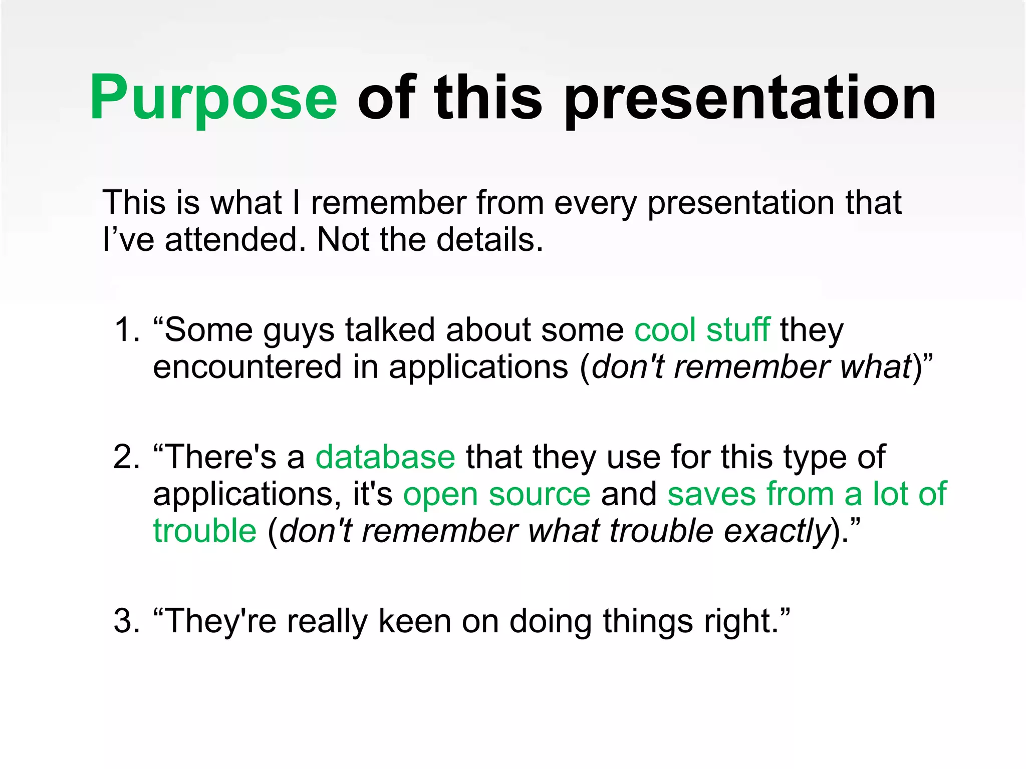 Purpose of this presentation
This is what I remember from every presentation that
I’ve attended. Not the details.
1. “Some guys talked about some cool stuff they
encountered in applications (don't remember what)”
2. “There's a database that they use for this type of
applications, it's open source and saves from a lot of
trouble (don't remember what trouble exactly).”
3. “They're really keen on doing things right.”
 