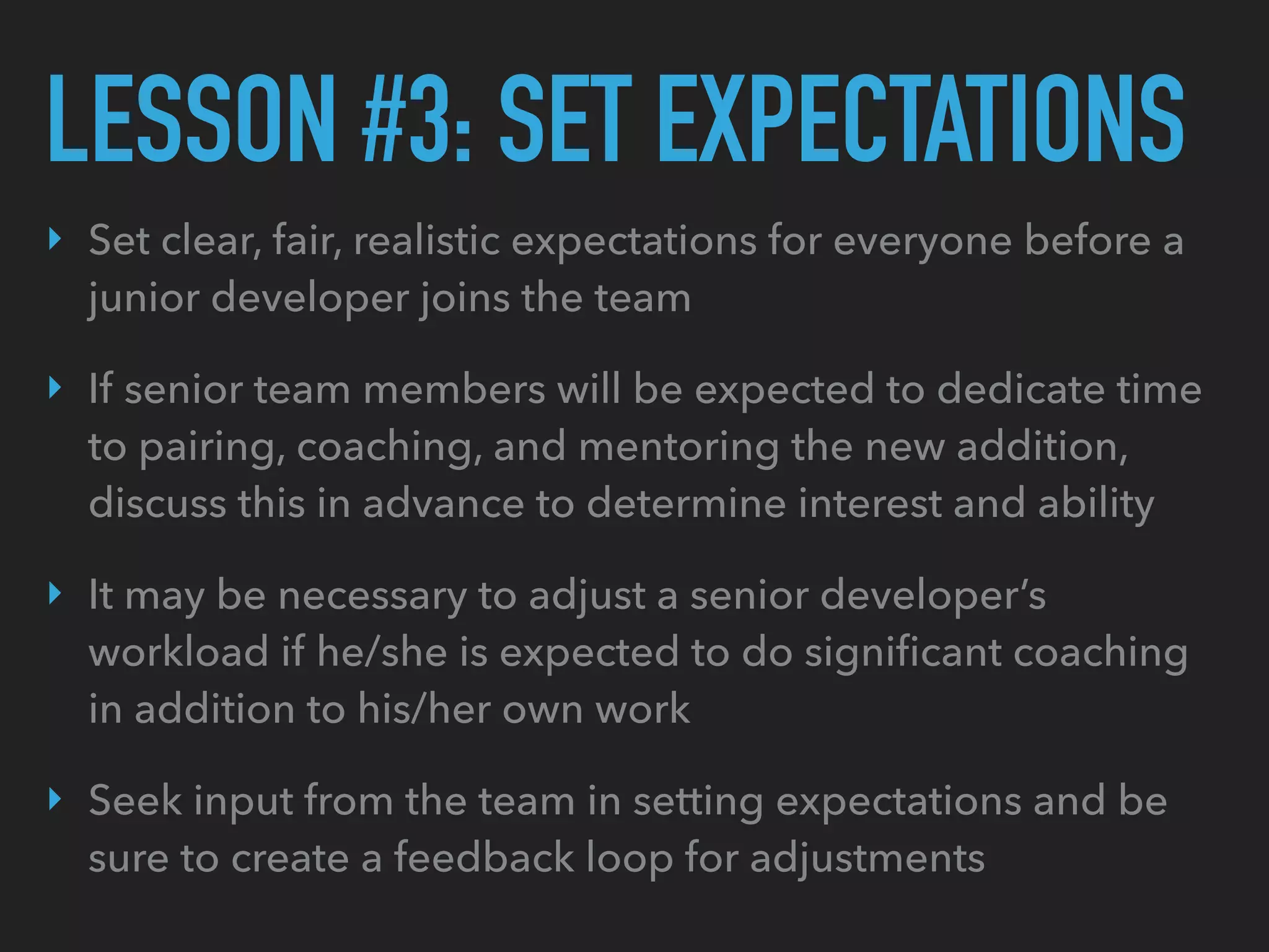 LESSON #3: SET EXPECTATIONS
‣ Set clear, fair, realistic expectations for everyone before a
junior developer joins the team
‣ If senior team members will be expected to dedicate time
to pairing, coaching, and mentoring the new addition,
discuss this in advance to determine interest and ability
‣ It may be necessary to adjust a senior developer’s
workload if he/she is expected to do signiﬁcant coaching
in addition to his/her own work
‣ Seek input from the team in setting expectations and be
sure to create a feedback loop for adjustments
 