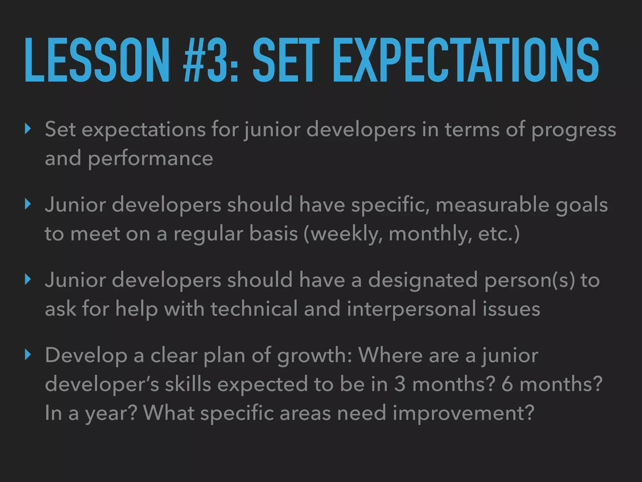 LESSON #3: SET EXPECTATIONS
‣ Set expectations for junior developers in terms of progress
and performance
‣ Junior developers should have speciﬁc, measurable goals
to meet on a regular basis (weekly, monthly, etc.)
‣ Junior developers should have a designated person(s) to
ask for help with technical and interpersonal issues
‣ Develop a clear plan of growth: Where are a junior
developer’s skills expected to be in 3 months? 6 months?
In a year? What speciﬁc areas need improvement?
 