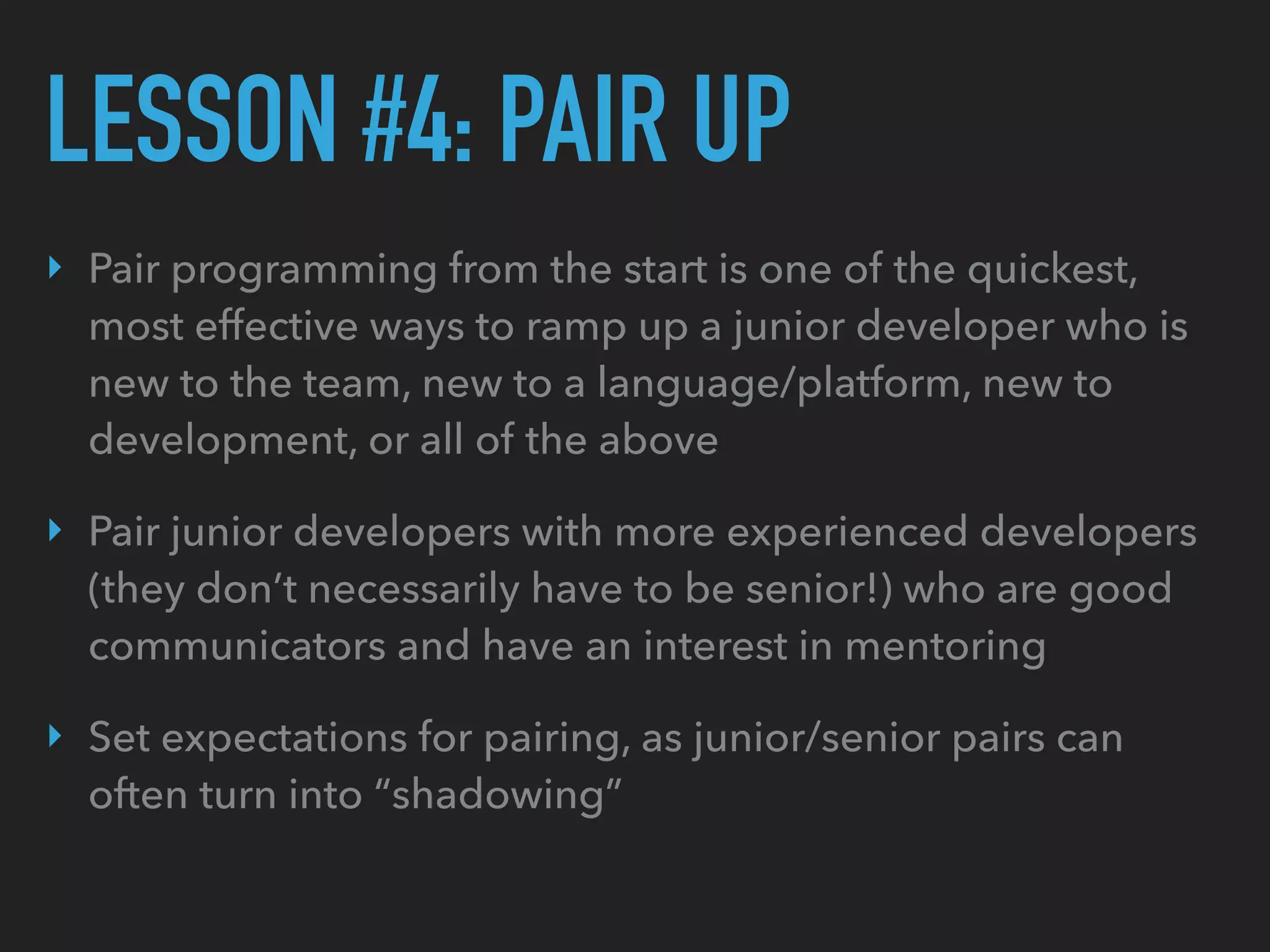 LESSON #4: PAIR UP
‣ Pair programming from the start is one of the quickest,
most effective ways to ramp up a junior developer who is
new to the team, new to a language/platform, new to
development, or all of the above
‣ Pair junior developers with more experienced developers
(they don’t necessarily have to be senior!) who are good
communicators and have an interest in mentoring
‣ Set expectations for pairing, as junior/senior pairs can
often turn into “shadowing”
 