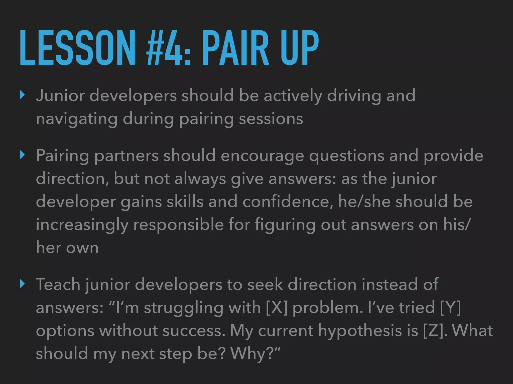 LESSON #4: PAIR UP
‣ Junior developers should be actively driving and
navigating during pairing sessions
‣ Pairing partners should encourage questions and provide
direction, but not always give answers: as the junior
developer gains skills and conﬁdence, he/she should be
increasingly responsible for ﬁguring out answers on his/
her own
‣ Teach junior developers to seek direction instead of
answers: “I’m struggling with [X] problem. I’ve tried [Y]
options without success. My current hypothesis is [Z]. What
should my next step be? Why?”
 