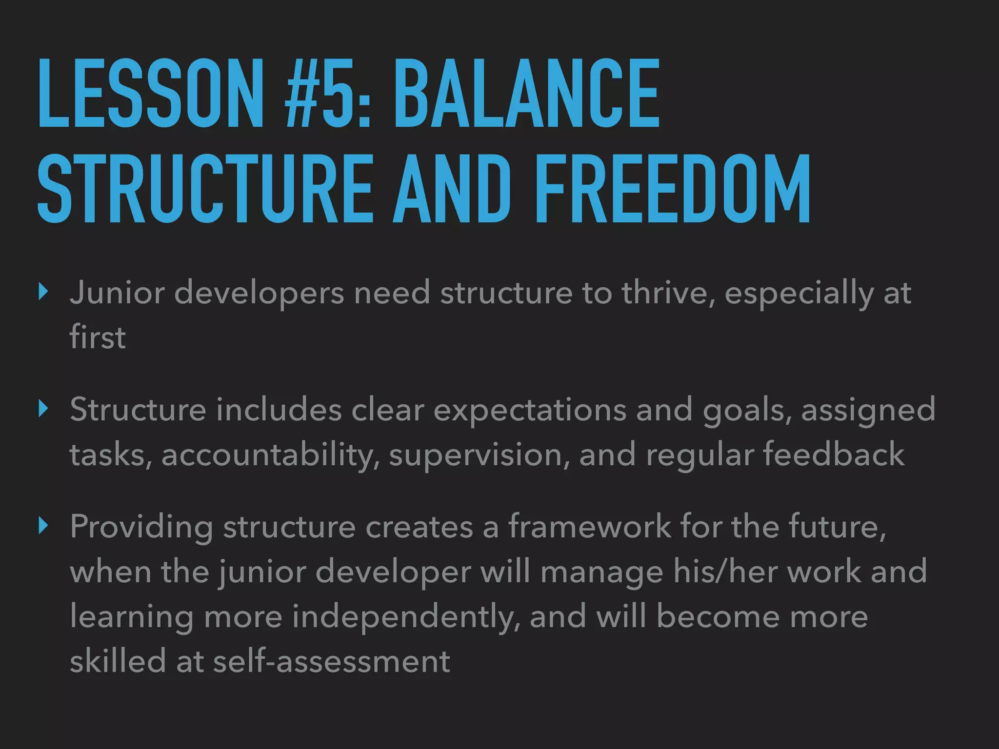 LESSON #5: BALANCE
STRUCTURE AND FREEDOM
‣ Junior developers need structure to thrive, especially at
ﬁrst
‣ Structure includes clear expectations and goals, assigned
tasks, accountability, supervision, and regular feedback
‣ Providing structure creates a framework for the future,
when the junior developer will manage his/her work and
learning more independently, and will become more
skilled at self-assessment
 