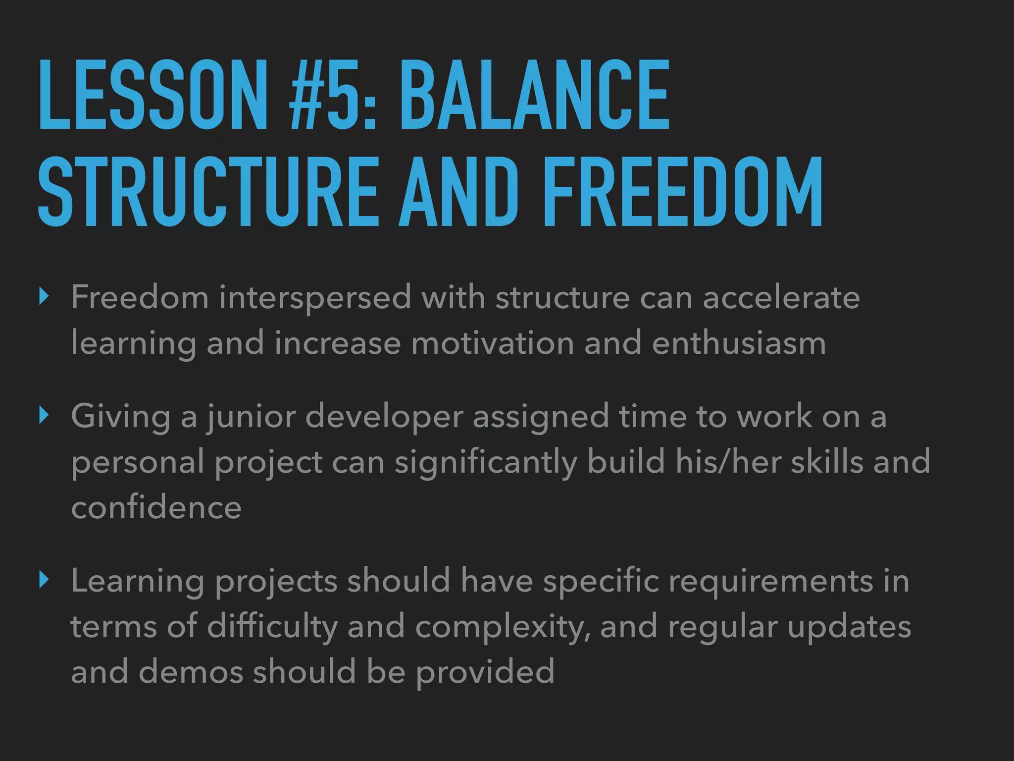 LESSON #5: BALANCE
STRUCTURE AND FREEDOM
‣ Freedom interspersed with structure can accelerate
learning and increase motivation and enthusiasm
‣ Giving a junior developer assigned time to work on a
personal project can signiﬁcantly build his/her skills and
conﬁdence
‣ Learning projects should have speciﬁc requirements in
terms of difﬁculty and complexity, and regular updates
and demos should be provided
 