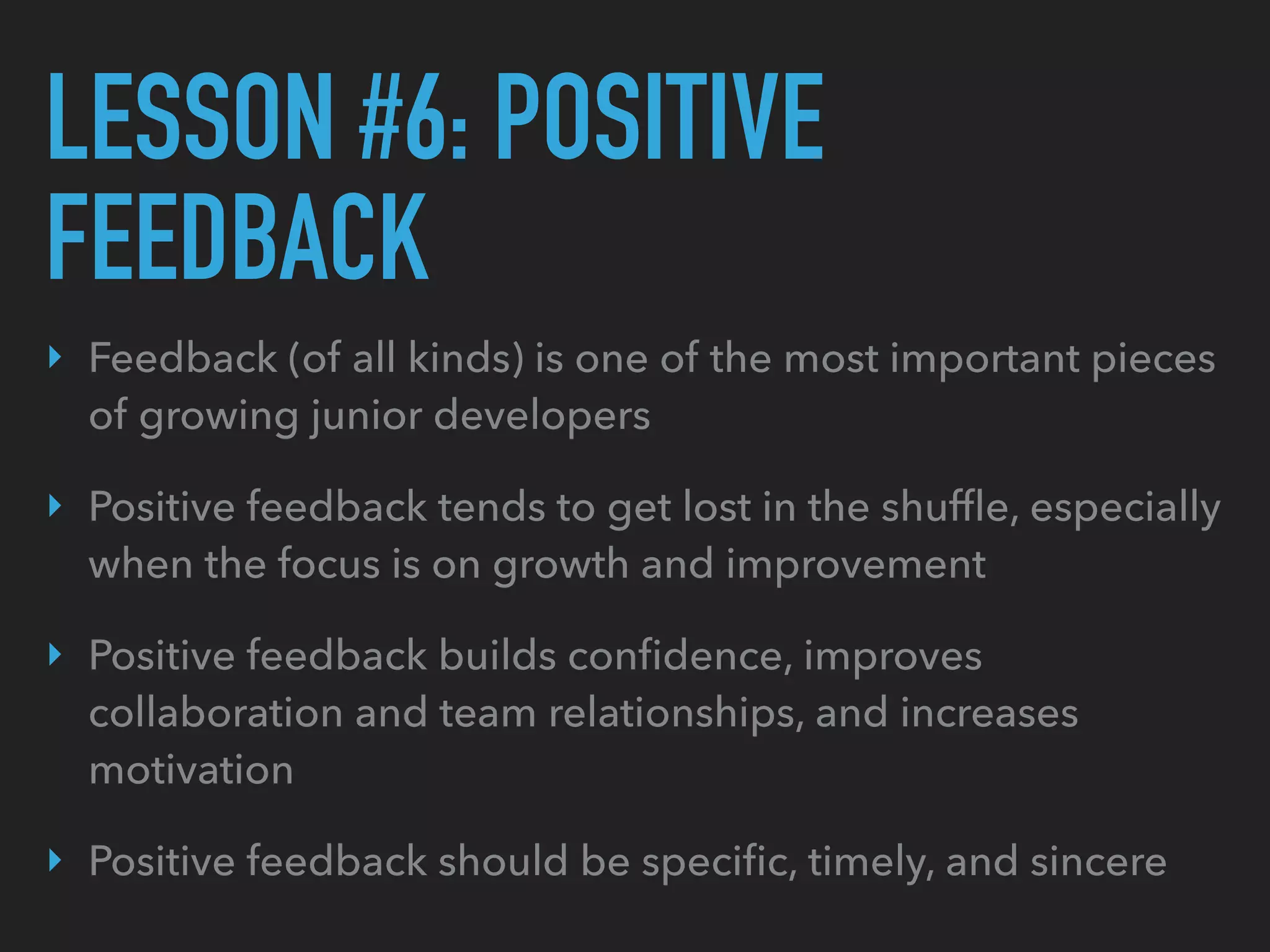 LESSON #6: POSITIVE
FEEDBACK
‣ Feedback (of all kinds) is one of the most important pieces
of growing junior developers
‣ Positive feedback tends to get lost in the shufﬂe, especially
when the focus is on growth and improvement
‣ Positive feedback builds conﬁdence, improves
collaboration and team relationships, and increases
motivation
‣ Positive feedback should be speciﬁc, timely, and sincere
 