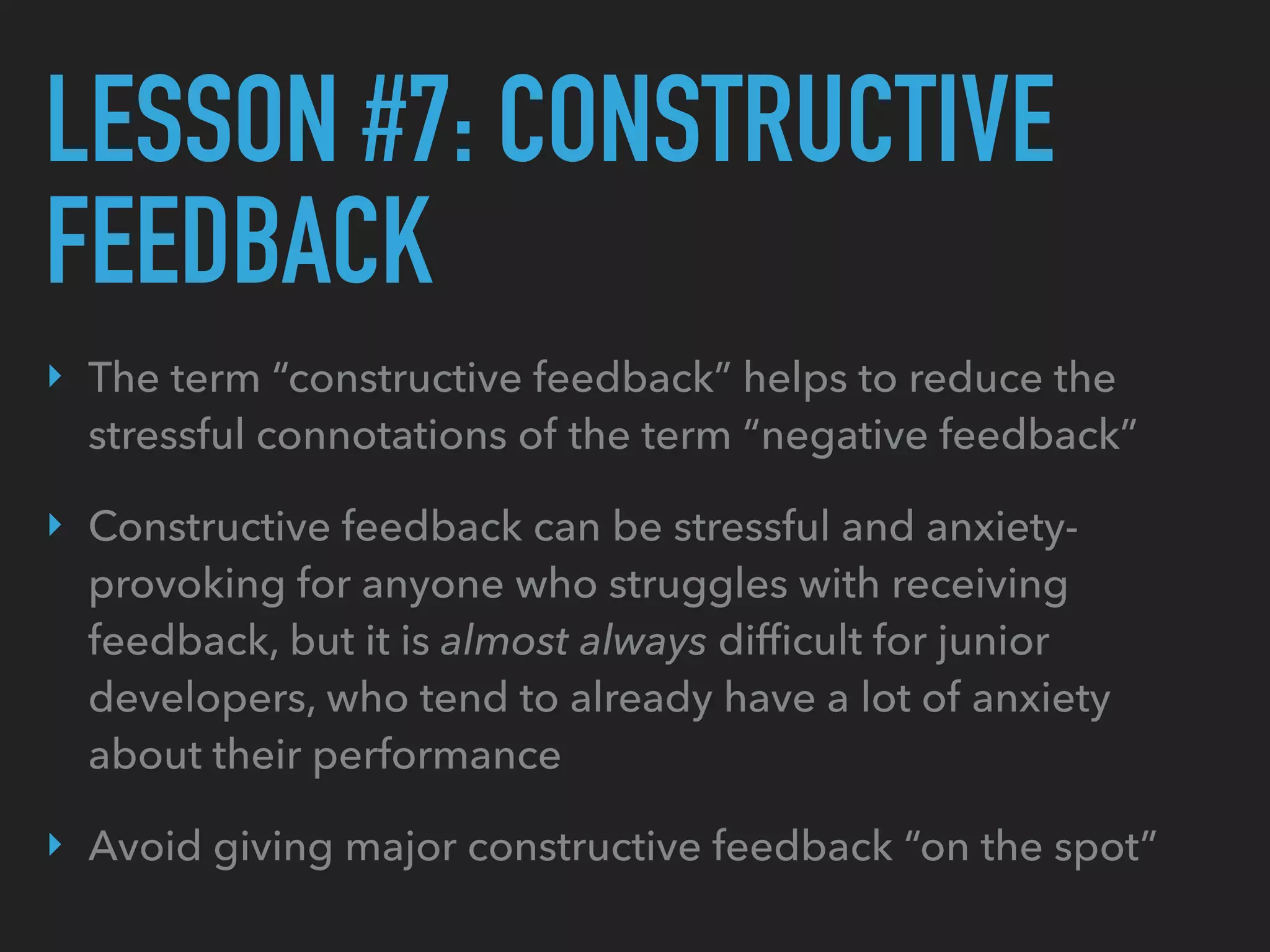LESSON #7: CONSTRUCTIVE
FEEDBACK
‣ The term “constructive feedback” helps to reduce the
stressful connotations of the term “negative feedback”
‣ Constructive feedback can be stressful and anxiety-
provoking for anyone who struggles with receiving
feedback, but it is almost always difﬁcult for junior
developers, who tend to already have a lot of anxiety
about their performance
‣ Avoid giving major constructive feedback “on the spot”
 
