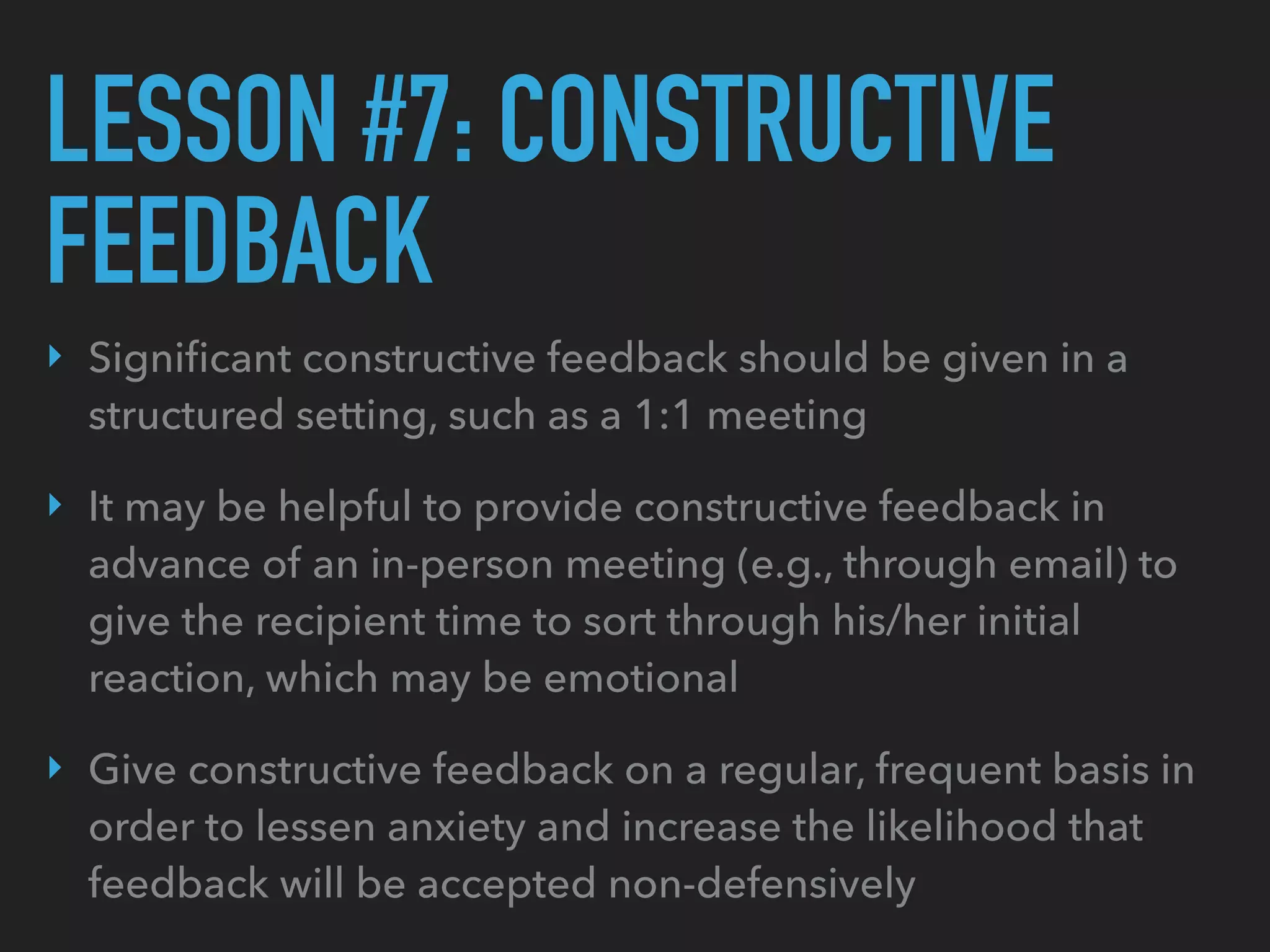 LESSON #7: CONSTRUCTIVE
FEEDBACK
‣ Signiﬁcant constructive feedback should be given in a
structured setting, such as a 1:1 meeting
‣ It may be helpful to provide constructive feedback in
advance of an in-person meeting (e.g., through email) to
give the recipient time to sort through his/her initial
reaction, which may be emotional
‣ Give constructive feedback on a regular, frequent basis in
order to lessen anxiety and increase the likelihood that
feedback will be accepted non-defensively
 