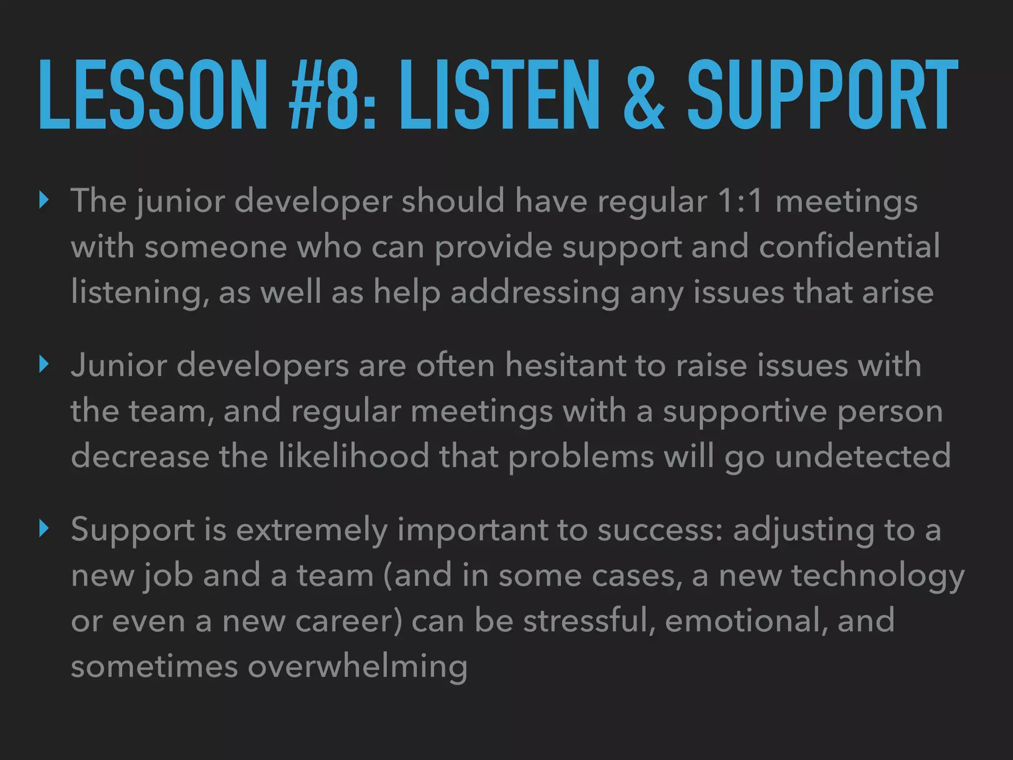 LESSON #8: LISTEN & SUPPORT
‣ The junior developer should have regular 1:1 meetings
with someone who can provide support and conﬁdential
listening, as well as help addressing any issues that arise
‣ Junior developers are often hesitant to raise issues with
the team, and regular meetings with a supportive person
decrease the likelihood that problems will go undetected
‣ Support is extremely important to success: adjusting to a
new job and a team (and in some cases, a new technology
or even a new career) can be stressful, emotional, and
sometimes overwhelming
 