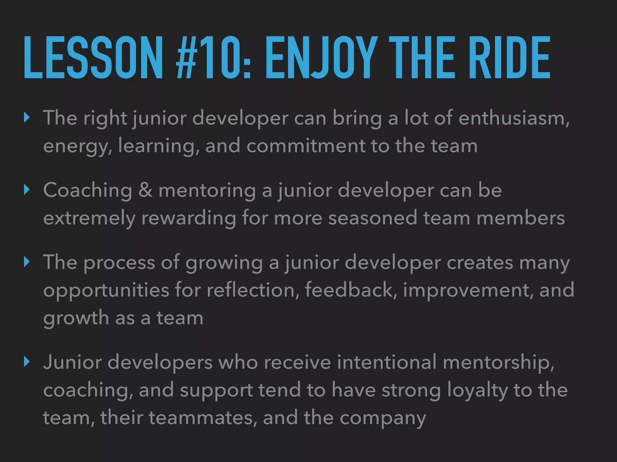LESSON #10: ENJOY THE RIDE
‣ The right junior developer can bring a lot of enthusiasm,
energy, learning, and commitment to the team
‣ Coaching & mentoring a junior developer can be
extremely rewarding for more seasoned team members
‣ The process of growing a junior developer creates many
opportunities for reﬂection, feedback, improvement, and
growth as a team
‣ Junior developers who receive intentional mentorship,
coaching, and support tend to have strong loyalty to the
team, their teammates, and the company
 