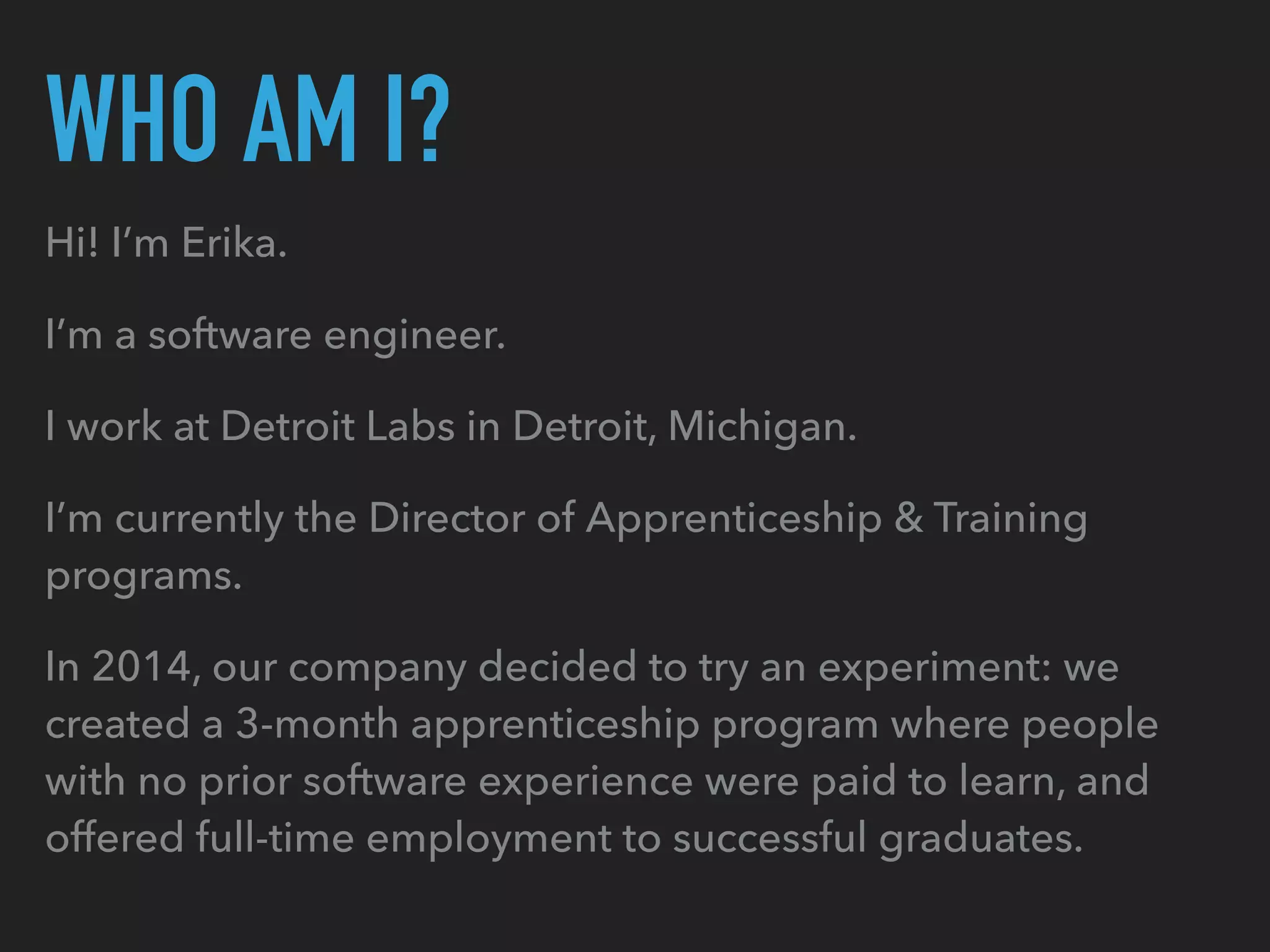 WHO AM I?
Hi! I’m Erika.
I’m a software engineer.
I work at Detroit Labs in Detroit, Michigan.
I’m currently the Director of Apprenticeship & Training
programs.
In 2014, our company decided to try an experiment: we
created a 3-month apprenticeship program where people
with no prior software experience were paid to learn, and
offered full-time employment to successful graduates.
 