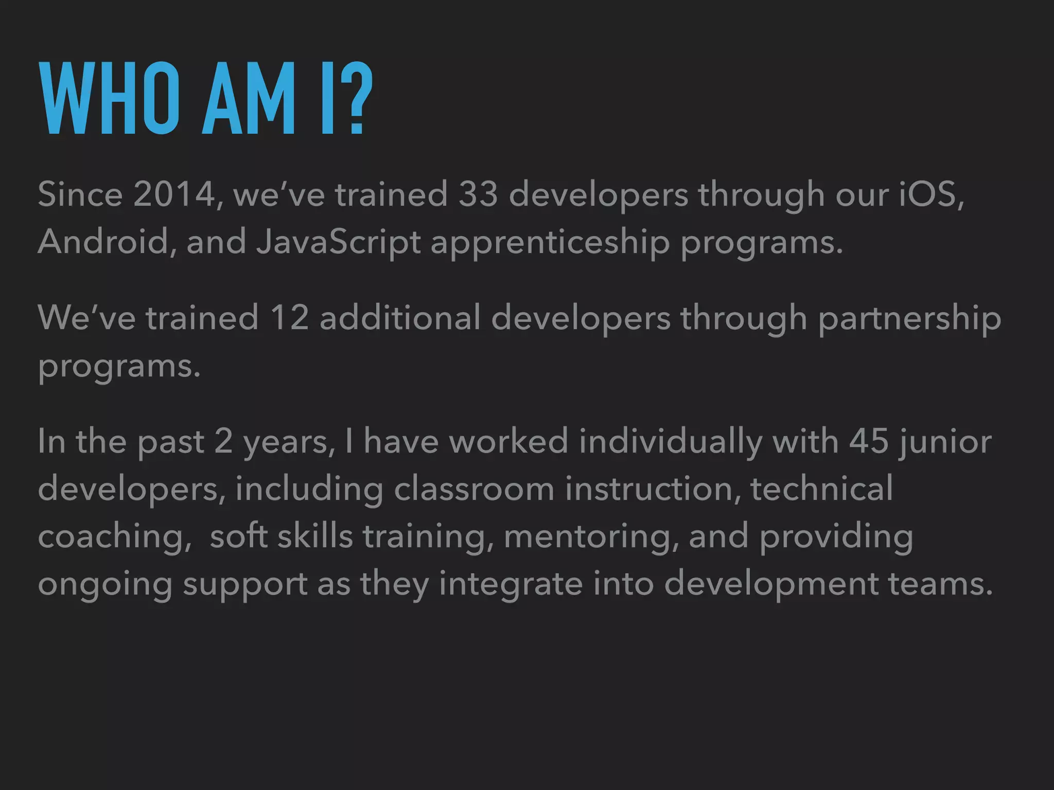 WHO AM I?
Since 2014, we’ve trained 33 developers through our iOS,
Android, and JavaScript apprenticeship programs.
We’ve trained 12 additional developers through partnership
programs.
In the past 2 years, I have worked individually with 45 junior
developers, including classroom instruction, technical
coaching, soft skills training, mentoring, and providing
ongoing support as they integrate into development teams.
 