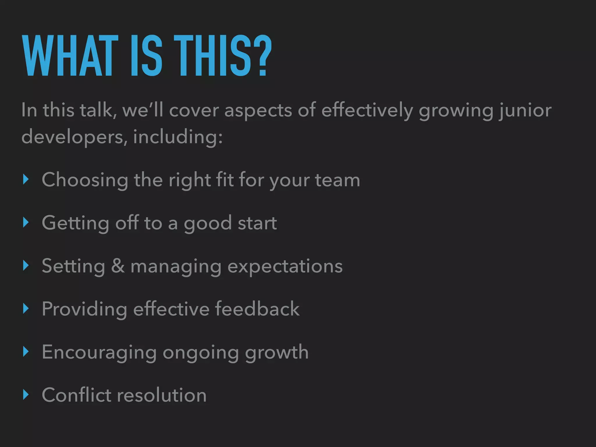 WHAT IS THIS?
In this talk, we’ll cover aspects of effectively growing junior
developers, including:
‣ Choosing the right ﬁt for your team
‣ Getting off to a good start
‣ Setting & managing expectations
‣ Providing effective feedback
‣ Encouraging ongoing growth
‣ Conﬂict resolution
 