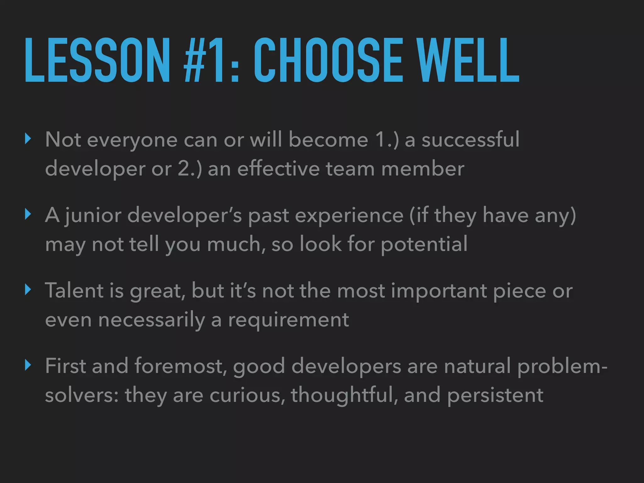 LESSON #1: CHOOSE WELL
‣ Not everyone can or will become 1.) a successful
developer or 2.) an effective team member
‣ A junior developer’s past experience (if they have any)
may not tell you much, so look for potential
‣ Talent is great, but it’s not the most important piece or
even necessarily a requirement
‣ First and foremost, good developers are natural problem-
solvers: they are curious, thoughtful, and persistent
 