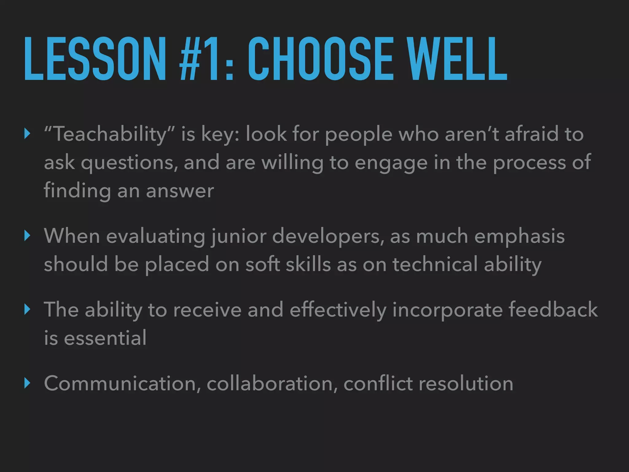 LESSON #1: CHOOSE WELL
‣ “Teachability” is key: look for people who aren’t afraid to
ask questions, and are willing to engage in the process of
ﬁnding an answer
‣ When evaluating junior developers, as much emphasis
should be placed on soft skills as on technical ability
‣ The ability to receive and effectively incorporate feedback
is essential
‣ Communication, collaboration, conﬂict resolution
 
