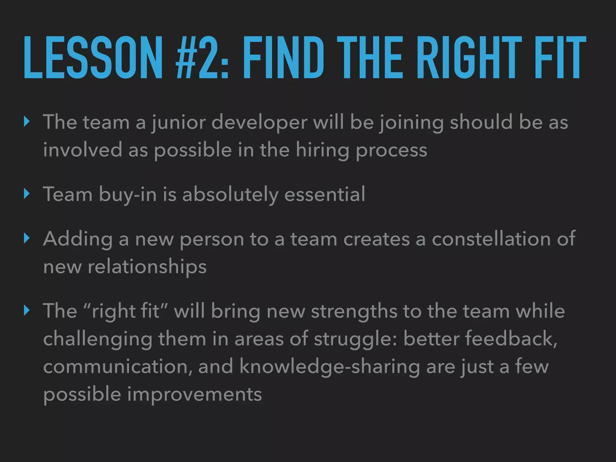 LESSON #2: FIND THE RIGHT FIT
‣ The team a junior developer will be joining should be as
involved as possible in the hiring process
‣ Team buy-in is absolutely essential
‣ Adding a new person to a team creates a constellation of
new relationships
‣ The “right ﬁt” will bring new strengths to the team while
challenging them in areas of struggle: better feedback,
communication, and knowledge-sharing are just a few
possible improvements
 