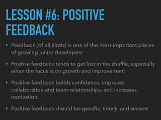 LESSON #6: POSITIVE
FEEDBACK
‣ Feedback (of all kinds) is one of the most important pieces
of growing junior developers
‣ ...