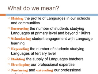 What do we mean?
   Raising the profile of Languages in our schools
    and communities
   Increasing the number of students studying
    Languages at primary level and beyond 100hrs
   Stimulating student engagement with Language
    learning
   Expanding the number of students studying
    Languages at tertiary level
   Building the supply of Languages teachers
   Developing our professional expertise
   Nurturing and extending our professional
 