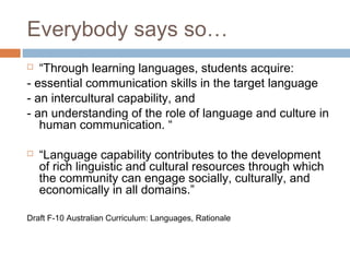 Everybody says so…
  “Through learning languages, students acquire:
- essential communication skills in the target language
- an intercultural capability, and
- an understanding of the role of language and culture in
   human communication. “

   “Language capability contributes to the development
    of rich linguistic and cultural resources through which
    the community can engage socially, culturally, and
    economically in all domains.”

Draft F-10 Australian Curriculum: Languages, Rationale
 