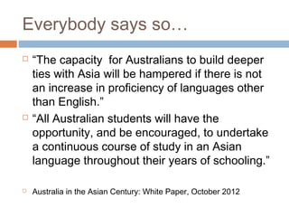 Everybody says so…
   “The capacity for Australians to build deeper
    ties with Asia will be hampered if there is not
    an increase in proficiency of languages other
    than English.”
   “All Australian students will have the
    opportunity, and be encouraged, to undertake
    a continuous course of study in an Asian
    language throughout their years of schooling.”

   Australia in the Asian Century: White Paper, October 2012
 