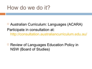 How do we do it?

Australian Curriculum: Languages (ACARA)
Participate in consultation at:
 http://consultation.australiancurriculum.edu.au/

   Review of Languages Education Policy in
    NSW (Board of Studies)
 