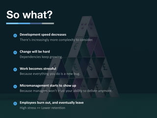 So what?
Development speed decreases
There's increasingly more complexity to consider.
Change will be hard
Dependencies keep growing.
Work becomes stressful
Because everything you do is a new bug.
Micromanagement starts to show up
Because managers won't trust your ability to deliver anymore.
Employees burn out, and eventually leave
High stress == Lower reten6on
 