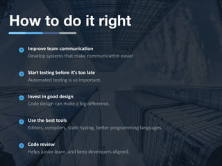 How to do it right
Improve team communicaJon
Develop systems that make communica6on easier
Start tesJng before it's too late
Automated tes6ng is so important.
Invest in good design
Code design can make a big diﬀerence.
Use the best tools
Editors, compilers, sta6c typing, beMer programming languages.
Code review
Helps junior learn, and keep developers aligned.
 