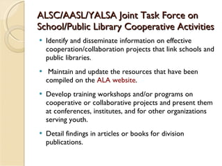 ALSC/AASL/YALSA Joint Task Force on School/Public Library Cooperative Activities  <ul><li>Identify and disseminate informa...