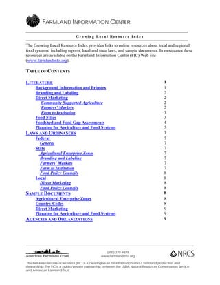 FARMLAND INFORMATION CENTER

                                    Growing Local Resource Index

The Growing Local Resource Index provides links to online resources about local and regional
food systems, including reports, local and state laws, and sample documents. In most cases these
resources are available on the Farmland Information Center (FIC) Web site
(www.farmlandinfo.org).

TABLE OF CONTENTS

LITERATURE                                                                                            1
      Background Information and Primers                                                              1
      Branding and Labeling                                                                           2
      Direct Marketing                                                                                2
         Community Supported Agriculture                                                              2
         Farmers’ Markets                                                                             2
         Farm to Institution                                                                          3
      Food Miles                                                                                      3
      Foodshed and Food Gap Assessments                                                               4
      Planning for Agriculture and Food Systems                                                       5
LAWS AND ORDINANCES                                                                                   7
      Federal                                                                                         7
        General                                                                                       7
      State                                                                                           7
        Agricultural Enterprise Zones                                                                 7
        Branding and Labeling                                                                         7
        Farmers’ Markets                                                                              7
        Farm to Institution                                                                           7
        Food Policy Councils                                                                          8
      Local                                                                                           8
        Direct Marketing                                                                              8
        Food Policy Councils                                                                          8
SAMPLE DOCUMENTS                                                                                      8
      Agricultural Enterprise Zones                                                                   8
      Country Codes                                                                                   8
      Direct Marketing                                                                                9
      Planning for Agriculture and Food Systems                                                       9
AGENCIES AND ORGANIZATIONS                                                                            9




____________________________________________________________________________________________________________________________

                                                         (800) 370-4879
                                                       www.farmlandinfo.org

 The FARMLAND INFORMATION CENTER (FIC) is a clearinghouse for information about farmland protection and
stewardship. The FIC is a public/private partnership between the USDA Natural Resources Conservation Service
and American Farmland Trust.
 