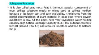 • Sphagnum Peat moss
• It is also called peat moss. Peat is the most popular component of
most soilless substrate media or mixes used as soilless medium
because of its lower cost and easy availability. It originates from the
partial decomposition of plant material in peat bogs where oxygen
availability is low. All the peats have very favourable water-holding
capacity, high Cation Exchange Capacity (CEC), low nutrient contents,
low pH (around 3 to 4.5) and requires limestone addition to balance
the pH.
 
