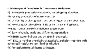 • Advantages of Containers in Greenhouse Production
(i) Increase in production capacity by reducing crop duration.
(ii) Quality production of nursery or crop.
(iii) Uniformity of plant growth, and better vigour and survival rates.
(iv) Provide quick take-off with little or no transplanting shock.
(v) Easy maintenance of sanitation in greenhouse.
(vi) Easy to handle, grade and shift for transportation.
(vii) Better water drainage and aeration in pot media.
(viii) Easy to monitor chemical characteristics and plant nutrition with
advanced irrigation system like drip irrigation.
(ix) Protection from soil-borne pathogens.
 