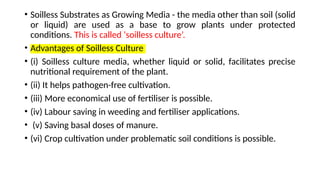 • Soilless Substrates as Growing Media - the media other than soil (solid
or liquid) are used as a base to grow plants under protected
conditions. This is called ‘soilless culture’.
• Advantages of Soilless Culture
• (i) Soilless culture media, whether liquid or solid, facilitates precise
nutritional requirement of the plant.
• (ii) It helps pathogen-free cultivation.
• (iii) More economical use of fertiliser is possible.
• (iv) Labour saving in weeding and fertiliser applications.
• (v) Saving basal doses of manure.
• (vi) Crop cultivation under problematic soil conditions is possible.
 