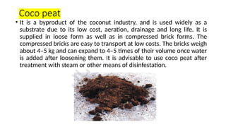 Coco peat
• It is a byproduct of the coconut industry, and is used widely as a
substrate due to its low cost, aeration, drainage and long life. It is
supplied in loose form as well as in compressed brick forms. The
compressed bricks are easy to transport at low costs. The bricks weigh
about 4–5 kg and can expand to 4–5 times of their volume once water
is added after loosening them. It is advisable to use coco peat after
treatment with steam or other means of disinfestation.
 