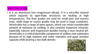 Vermiculite
• It is an aluminum–iron–magnesium silicate. It is a mica-like mineral
which expands to open-flake structures on heating at high
temperatures. The finer grades are used for small pots and nursery
trays, while large or coarse grades may be used in large containers.
Vermiculite has a range of pore spaces, which can retain considerable
amount of moisture on wetting. It also contains important minerals,
especially calcium and magnesium besides having a near neutral pH.
Vermiculite is a critical desirable component of soilless root substrates
because of its high nutrient and water retention and good aeration
capacity while bearing a low bulk density
 