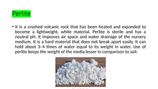 Perlite
• It is a crushed volcanic rock that has been heated and expanded to
become a lightweight, white material. Perlite is sterile and has a
neutral pH. It improves air space and water drainage of the nursery
medium. It is a hard material that does not break apart easily. It can
hold about 3–4 times of water equal to its weight in water. Use of
perlite keeps the weight of the media lesser in comparison to soil.
 