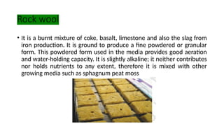 Rock wool
• It is a burnt mixture of coke, basalt, limestone and also the slag from
iron production. It is ground to produce a fine powdered or granular
form. This powdered form used in the media provides good aeration
and water-holding capacity. It is slightly alkaline; it neither contributes
nor holds nutrients to any extent, therefore it is mixed with other
growing media such as sphagnum peat moss
 