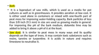 • Bark:
• It is a byproduct of saw mills, which is used as a media for pot
cultures as well as in greenhouses. It provides aeration at low cost. It
is either used alone in containers or mixed with one-fourth part of
peat moss for improving water-holding capacity. Bark particles of less
than 3/8 inch (9.5 mm) in size are used as growing media in general.
For improving the pH of the bark medium, dolomite lime may be
added to bring it above a pH of 6 at the least.
• Saw dust: It is similar to peat moss in many ways and its quality
depends on the type of trees. It may contain toxic substances such as
resins, tannins or turpentine. It is acidic in nature and requires
limestone to neutralise it.
 