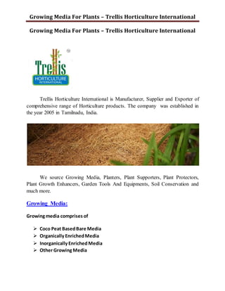 Growing Media For Plants – Trellis Horticulture International
Growing Media For Plants – Trellis Horticulture International
Trellis Horticulture International is Manufacturer, Supplier and Exporter of
comprehensive range of Horticulture products. The company was established in
the year 2005 in Tamilnadu, India.
We source Growing Media, Planters, Plant Supporters, Plant Protectors,
Plant Growth Enhancers, Garden Tools And Equipments, Soil Conservation and
much more.
Growing Media:
Growing media comprises of
 Coco Peat BasedBare Media
 Organically EnrichedMedia
 Inorganically EnrichedMedia
 Other Growing Media
 