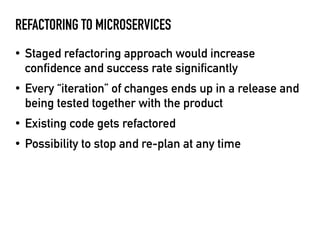 REFACTORING TO MICROSERVICES
• Staged refactoring approach would increase
confidence and success rate significantly
• Every “iteration” of changes ends up in a release and
being tested together with the product
• Existing code gets refactored
• Possibility to stop and re-plan at any time
 