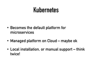 Kubernetes
• Becomes the default platform for
microservices
• Managed platform on Cloud – maybe ok
• Local installation, or manual support – think
twice!
 