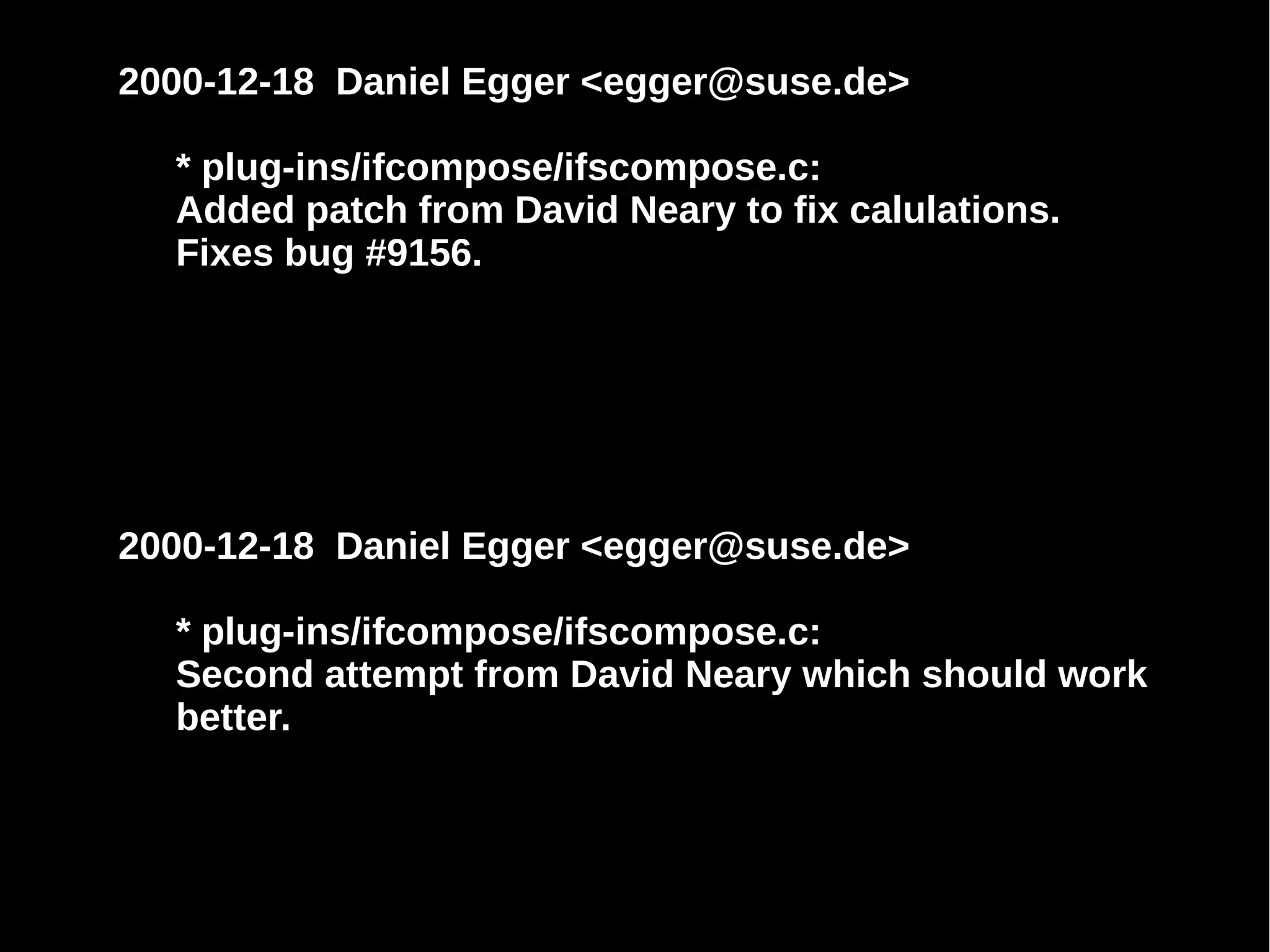 2000-12-18 Daniel Egger <egger@suse.de>
* plug-ins/ifcompose/ifscompose.c:
Added patch from David Neary to fix calulations.
Fixes bug #9156.
2000-12-18 Daniel Egger <egger@suse.de>
* plug-ins/ifcompose/ifscompose.c:
Second attempt from David Neary which should work
better.
 