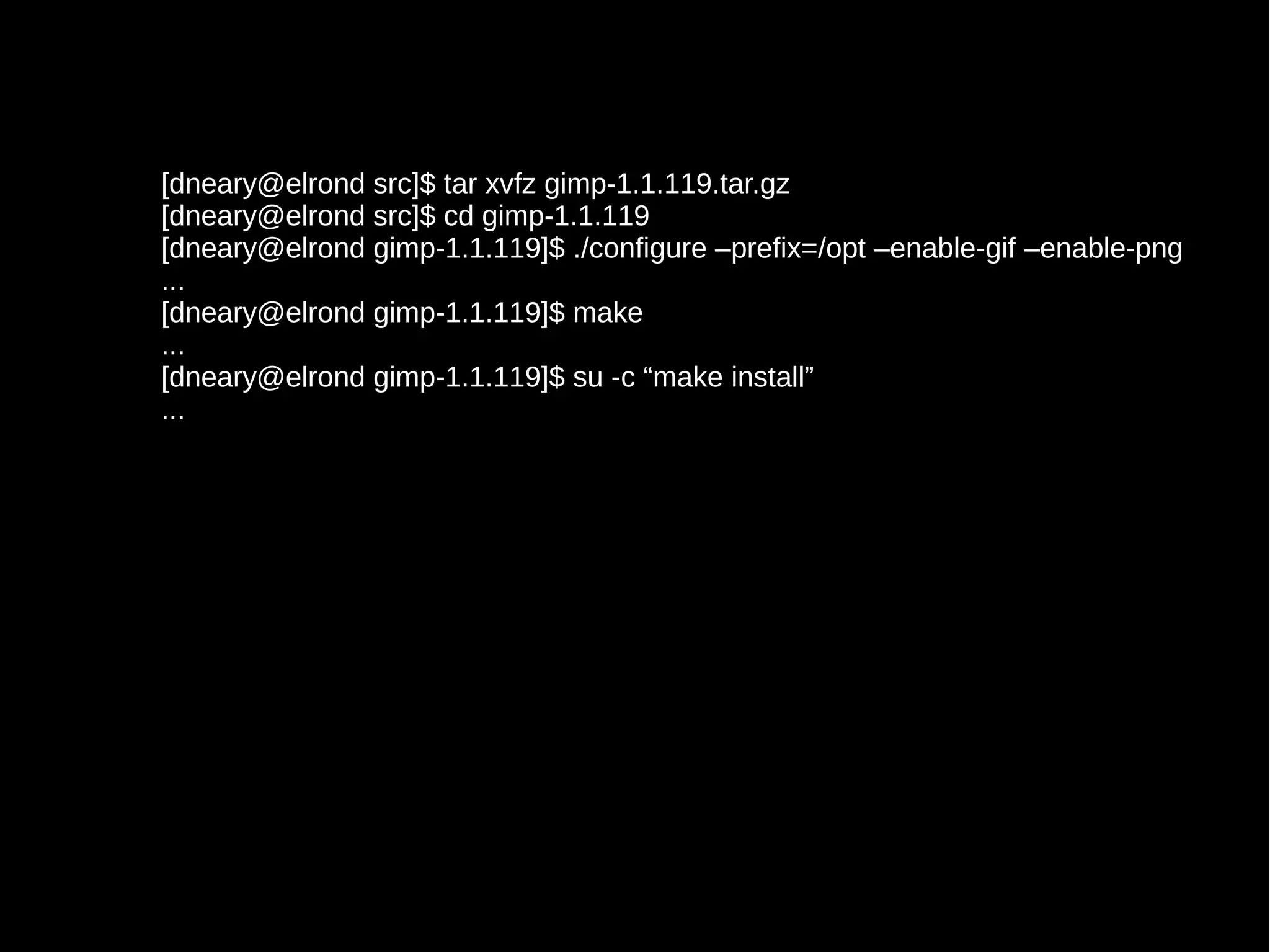 [dneary@elrond src]$ tar xvfz gimp-1.1.119.tar.gz
[dneary@elrond src]$ cd gimp-1.1.119
[dneary@elrond gimp-1.1.119]$ ./configure –prefix=/opt –enable-gif –enable-png
...
[dneary@elrond gimp-1.1.119]$ make
...
[dneary@elrond gimp-1.1.119]$ su -c “make install”
...

 
