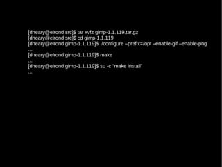 [dneary@elrond src]$ tar xvfz gimp-1.1.119.tar.gz
[dneary@elrond src]$ cd gimp-1.1.119
[dneary@elrond gimp-1.1.119]$ ./configure –prefix=/opt –enable-gif –enable-png
...
[dneary@elrond gimp-1.1.119]$ make
...
[dneary@elrond gimp-1.1.119]$ su -c “make install”
...

 
