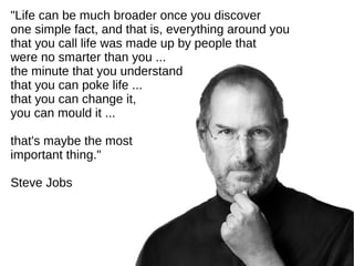 "Life can be much broader once you discover
one simple fact, and that is, everything around you
that you call life was made up by people that
were no smarter than you ...
the minute that you understand
that you can poke life ...
that you can change it,
you can mould it ...
that's maybe the most
important thing."
Steve Jobs

 