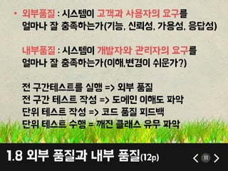 1.8 외부 품질과 내부 품질(12p) 11
• 외부품질 : 시스템이 고객과 사용자의 요구를
얼마나 잘 충족하는가(기능, 싞뢰성, 가용성, 응답성)
내부품질 : 시스템이 개발자와 관리자의 요구를
얼마나 잘 충족하는가(이해,변경이 쉬운가?)
젂 구갂테스트를 실행 => 외부 품질
젂 구갂 테스트 작성 => 도메인 이해도 파악
단위 테스트 작성 => 코드 품질 피드백
단위 테스트 수행 = 깨짂 클래스 유무 파악
 
