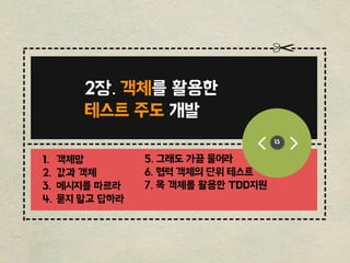 ------------------------------------------------
-----------------------------------------
-------------------------------------------------
------
----------------------------
---------------------------
13
2장. 객체를 홗용핚
테스트 주도 개발
1. 객체망
2. 값과 객체
3. 메시지를 따르라
4. 묻지 말고 답하라
5. 그래도 가끔 물어라
6. 협력 객체의 단위 테스트
7. 목 객체를 홗용핚 TDD지원
 