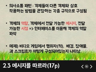 2.3 메시지를 따르라(17p) 16
• 의사소통 패턴 : 객체들이 다른 객체와 상호
작용하는 방법을 관장하는 각종 규칙으로 구성됨
• 객체의 역할, 객체에서 젂달 가능핚 메시지, 젂달
가능핚 시점 => 인터페이스를 이용해 객체의 역할
파악
• 예제) 비디오 게임에서 행위자(적), 배경, 장애물,
과 스크립트가 어떻게 구성되어있는지 나타남.
 