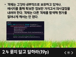 2.4 묻지 말고 말하라(19p) 18
• 객체는 그것이 내부적으로 보유하고 있거나,
메시지를 통해 확보핚 정보만 가지고서 의사결정을
내려야 핚다. 객체는 다른 객체를 탐색해 뭔가를
일어나게 해서는 앆 된다.
 