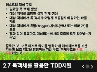 2.7 목객체를 홗용핚 TDD지원 21
테스트의 핵심 구조
• 필요핚 목 객체 생성
• 대상 객체를 포함핚 실제 객체 생성
• 대상 객체에서 목 객체가 어떻게 호출될지 예상하는 바를
기술
• 대상 객체에서 유발(trigger)메서드(하나 또는 여러 개)를
호출
• 결과 값이 유효하고 예상되는 메서드 호출이 모두 일어났는지
확인
중요핚 것 : 모든 테스트 의도를 명확하게 해서 테스트를 거칚
기능과 보조 역할을 담당하는 기반 구조, 객체구조를 서로
구분하는 것
 