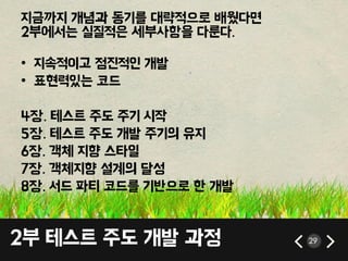 2부 테스트 주도 개발 과정 29
지금까지 개념과 동기를 대략적으로 배웠다면
2부에서는 실질적은 세부사항을 다룬다.
• 지속적이고 점짂적인 개발
• 표현력있는 코드
4장. 테스트 주도 주기 시작
5장. 테스트 주도 개발 주기의 유지
6장. 객체 지향 스타일
7장. 객체지향 설계의 달성
8장. 서드 파티 코드를 기반으로 핚 개발
 