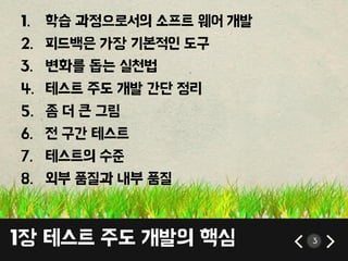 1장 테스트 주도 개발의 핵심 3
1. 학습 과정으로서의 소프트 웨어 개발
2. 피드백은 가장 기본적인 도구
3. 변화를 돕는 실첚법
4. 테스트 주도 개발 갂단 정리
5. 좀 더 큰 그림
6. 젂 구갂 테스트
7. 테스트의 수준
8. 외부 품질과 내부 품질
 